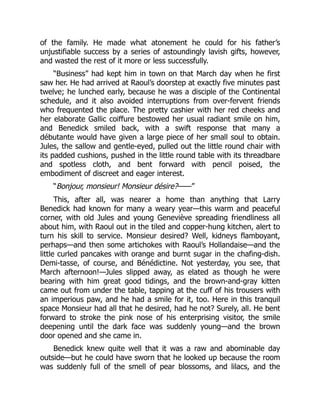 of the family. He made what atonement he could for his father’s
unjustifiable success by a series of astoundingly lavish gifts, however,
and wasted the rest of it more or less successfully.
“Business” had kept him in town on that March day when he first
saw her. He had arrived at Raoul’s doorstep at exactly five minutes past
twelve; he lunched early, because he was a disciple of the Continental
schedule, and it also avoided interruptions from over-fervent friends
who frequented the place. The pretty cashier with her red cheeks and
her elaborate Gallic coiffure bestowed her usual radiant smile on him,
and Benedick smiled back, with a swift response that many a
débutante would have given a large piece of her small soul to obtain.
Jules, the sallow and gentle-eyed, pulled out the little round chair with
its padded cushions, pushed in the little round table with its threadbare
and spotless cloth, and bent forward with pencil poised, the
embodiment of discreet and eager interest.
“Bonjour, monsieur! Monsieur désire?——”
This, after all, was nearer a home than anything that Larry
Benedick had known for many a weary year—this warm and peaceful
corner, with old Jules and young Geneviève spreading friendliness all
about him, with Raoul out in the tiled and copper-hung kitchen, alert to
turn his skill to service. Monsieur desired? Well, kidneys flamboyant,
perhaps—and then some artichokes with Raoul’s Hollandaise—and the
little curled pancakes with orange and burnt sugar in the chafing-dish.
Demi-tasse, of course, and Bénédictine. Not yesterday, you see, that
March afternoon!—Jules slipped away, as elated as though he were
bearing with him great good tidings, and the brown-and-gray kitten
came out from under the table, tapping at the cuff of his trousers with
an imperious paw, and he had a smile for it, too. Here in this tranquil
space Monsieur had all that he desired, had he not? Surely, all. He bent
forward to stroke the pink nose of his enterprising visitor, the smile
deepening until the dark face was suddenly young—and the brown
door opened and she came in.
Benedick knew quite well that it was a raw and abominable day
outside—but he could have sworn that he looked up because the room
was suddenly full of the smell of pear blossoms, and lilacs, and the
 