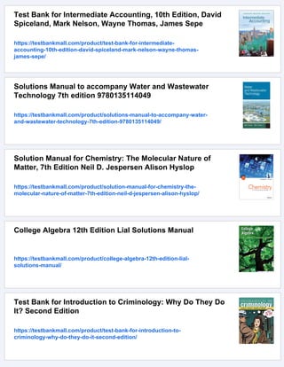 Test Bank for Intermediate Accounting, 10th Edition, David
Spiceland, Mark Nelson, Wayne Thomas, James Sepe
https://testbankmall.com/product/test-bank-for-intermediate-
accounting-10th-edition-david-spiceland-mark-nelson-wayne-thomas-
james-sepe/
Solutions Manual to accompany Water and Wastewater
Technology 7th edition 9780135114049
https://testbankmall.com/product/solutions-manual-to-accompany-water-
and-wastewater-technology-7th-edition-9780135114049/
Solution Manual for Chemistry: The Molecular Nature of
Matter, 7th Edition Neil D. Jespersen Alison Hyslop
https://testbankmall.com/product/solution-manual-for-chemistry-the-
molecular-nature-of-matter-7th-edition-neil-d-jespersen-alison-hyslop/
College Algebra 12th Edition Lial Solutions Manual
https://testbankmall.com/product/college-algebra-12th-edition-lial-
solutions-manual/
Test Bank for Introduction to Criminology: Why Do They Do
It? Second Edition
https://testbankmall.com/product/test-bank-for-introduction-to-
criminology-why-do-they-do-it-second-edition/
 