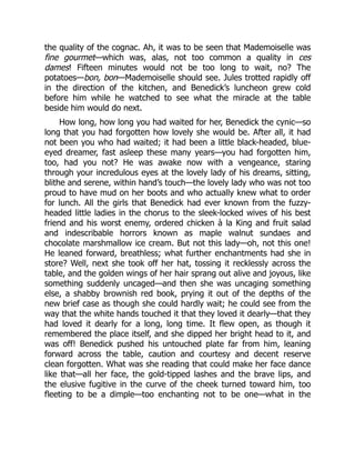 the quality of the cognac. Ah, it was to be seen that Mademoiselle was
fine gourmet—which was, alas, not too common a quality in ces
dames! Fifteen minutes would not be too long to wait, no? The
potatoes—bon, bon—Mademoiselle should see. Jules trotted rapidly off
in the direction of the kitchen, and Benedick’s luncheon grew cold
before him while he watched to see what the miracle at the table
beside him would do next.
How long, how long you had waited for her, Benedick the cynic—so
long that you had forgotten how lovely she would be. After all, it had
not been you who had waited; it had been a little black-headed, blue-
eyed dreamer, fast asleep these many years—you had forgotten him,
too, had you not? He was awake now with a vengeance, staring
through your incredulous eyes at the lovely lady of his dreams, sitting,
blithe and serene, within hand’s touch—the lovely lady who was not too
proud to have mud on her boots and who actually knew what to order
for lunch. All the girls that Benedick had ever known from the fuzzy-
headed little ladies in the chorus to the sleek-locked wives of his best
friend and his worst enemy, ordered chicken à la King and fruit salad
and indescribable horrors known as maple walnut sundaes and
chocolate marshmallow ice cream. But not this lady—oh, not this one!
He leaned forward, breathless; what further enchantments had she in
store? Well, next she took off her hat, tossing it recklessly across the
table, and the golden wings of her hair sprang out alive and joyous, like
something suddenly uncaged—and then she was uncaging something
else, a shabby brownish red book, prying it out of the depths of the
new brief case as though she could hardly wait; he could see from the
way that the white hands touched it that they loved it dearly—that they
had loved it dearly for a long, long time. It flew open, as though it
remembered the place itself, and she dipped her bright head to it, and
was off! Benedick pushed his untouched plate far from him, leaning
forward across the table, caution and courtesy and decent reserve
clean forgotten. What was she reading that could make her face dance
like that—all her face, the gold-tipped lashes and the brave lips, and
the elusive fugitive in the curve of the cheek turned toward him, too
fleeting to be a dimple—too enchanting not to be one—what in the
 