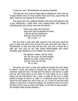 “I play her now?” demanded the incredulous Harishidi.
“You play her now, and you keep right on playing her until I tell you
to stop. What’s more, if I hear another word out of you, you’re fired. All
right—what are you waiting for? Go ahead!”
The quiet room was suddenly flooded with grace and gallantry and
a gay melancholy; a light tenor voice singing easily and happily of
something that was not joy—and was not sorrow—
“There was a lady, fair and kind,
Was never face so pleased my mind;
I did but see her, passing by,
And yet I love her till I die.
Till—I—die——”
Fair and kind—a lady with gold wings for hair and gray velvet for
eyes—a lady who knew what to have for lunch and who read “Alice in
Wonderland”—a lady who was tall and slim, and had a mouth like a
little girl, and mud on her high boots—white-handed and white-
throated—pear blossoms in the sunlight—fair and kind—
“Her gesture, motion, and her smile,
Her wit, her voice, my heart beguile,
Beguile my heart, I know not why,
And yet I love her till I die.
Till—I—die.”
Her grace, her voice—a lady who walked as though she were about
to dance—a lady who spoke as though she were about to sing—fair
and kind—gold and ivory—he had seen her before—she lived in a castle
and her hair hung down to her heels—he had ridden by on a black
horse and she had thrown him a rose—a castle by the sea—a castle
behind a hedge of thorns—a castle in a dreaming wood—but he had
found her and waked her with a kiss—no, no, it was he who had been
asleep—a long time—a long time asleep—he wanted to hear the end of
the story, but he was so warm and happy, it was hard to keep awake—
the firelight made strange shadows....
 