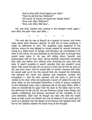 “And so they both lived happily ever after!”
“Then he did find her, Motherie?”
“Of course, of course, he found her, Sleepy Head.”
“Ever, ever after, Motherie?”
“Ever, ever after, little boy.”...
Fair and kind, Golden Hair, smiling in the firelight—smile again—
ever after, she said—ever, ever after....
* * * * *
The next day he was at Raoul’s at a quarter to twelve, and when
Jules asked what Monsieur desired, he told him to bring anything, it
made no difference to him! The stupefied Jules departed to the
kitchen, where he was obliged to remain seated for several moments,
owing to a slight touch of vertigo, and Monsieur sat unmolested in his
chair in the corner, his eyes fastened on the brown door as though they
would never leave it. He was still sitting there, feverish and
preoccupied, half an hour later, having dutifully consumed everything
that Jules put before him without once removing his eyes from the
door. It wasn’t possible—it wasn’t possible that she wouldn’t come
again. Fate could not play him so scurvy a trick; but let him lay eyes on
her just once more, and he would take no further chances with Fate!
He would walk up to her the second that she crossed the threshold,
and demand her name and address and telephone number and
occupation—— And the door opened, and she came in, and he sat
riveted to his chair while she bestowed a bunch of violets the size of a
silver dollar on the enchanted Geneviève, a smile of joyous complicity
on the infatuated Jules, and a rapturous pat on the gray kitten. After a
while he transferred his gaze from the door to the table next to him,
but otherwise he did not stir. He was thinking a great many things very
rapidly—unflattering and derisive comments on the mentality of one
Larry Benedick. Idiot—ass! As though any lady who held her bright
head so high would not disdain him out of measure if she could get so
much as a glimpse into the depths of his fatuous and ignoble mind. Ask
her for her address indeed! His blood froze at the thought.
 