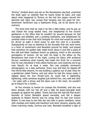 Tommy,” climbed down and sat on the Renaissance day-bed, wrenched
the book open so violently that he nearly broke its back, and read
about what happened to Tommy on the last few pages—served him
damned well right, too, except that hanging was too good for him.
Sentiment! Sentiment was a loathsome thing, not to be borne for a
moment.
The third time that he read it he felt a little better, and he got up
and kicked the scrap basket hard, and telephoned to the incisive
gentleman in the office that he wouldn’t be around because he had
neuralgia and phlebitis and a jumping toothache, and telephoned his
ravished sister-in-law that he’d changed his mind and would be around
for dinner at eight if she’d swear to seat him next to a brunette.
Subsequently he was so attentive to the brunette that she went home
in a fever of excitement—and Benedick ground his teeth, and prayed
that somehow his golden lady might know about it and feel a pang of
the soft and bitter madness known as jealousy, which is the exclusive
prerogative of women. He lay with his head in the pillow on the
Renaissance bed most of the night, cursing his idiocy with profound
fervour, wondering what insanity had made him think for a moment
that he was interested in that yellow-haired girl, and resolving not to go
near Raoul’s for at least a week. She was probably someone’s
stenographer—or a lady authoress. Every now and then he slipped off
into horrid little dreams; he was building a gallows out of pear trees for
a gentleman called Tommy, and just when he had the noose ready, it
slipped about his own throat—and he could feel it tightening,
tightening, while someone laughed just behind him, very soft and clear
—he woke with a shiver, and the dawn was in the room. He wouldn’t
go to Raoul’s for a month....
At five minutes to twelve he crossed the threshold, and she was
there already with her hat off and a little fat green-and-gold book
propped up against her goblet. Thank God that she had left that brown
bounder at home! Benedick stared earnestly, and felt a deeper
gratitude to Robert Herrick and his songs than he had ever known
before. It was easy to see that she was safe in green meadows, brave
with cowslips and violets and hawthorn and silver streams, playing with
those charming maids, Corinna and Julia. Benedick breathed a sigh of
 