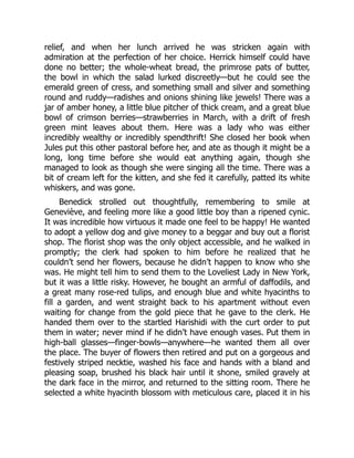 relief, and when her lunch arrived he was stricken again with
admiration at the perfection of her choice. Herrick himself could have
done no better; the whole-wheat bread, the primrose pats of butter,
the bowl in which the salad lurked discreetly—but he could see the
emerald green of cress, and something small and silver and something
round and ruddy—radishes and onions shining like jewels! There was a
jar of amber honey, a little blue pitcher of thick cream, and a great blue
bowl of crimson berries—strawberries in March, with a drift of fresh
green mint leaves about them. Here was a lady who was either
incredibly wealthy or incredibly spendthrift! She closed her book when
Jules put this other pastoral before her, and ate as though it might be a
long, long time before she would eat anything again, though she
managed to look as though she were singing all the time. There was a
bit of cream left for the kitten, and she fed it carefully, patted its white
whiskers, and was gone.
Benedick strolled out thoughtfully, remembering to smile at
Geneviève, and feeling more like a good little boy than a ripened cynic.
It was incredible how virtuous it made one feel to be happy! He wanted
to adopt a yellow dog and give money to a beggar and buy out a florist
shop. The florist shop was the only object accessible, and he walked in
promptly; the clerk had spoken to him before he realized that he
couldn’t send her flowers, because he didn’t happen to know who she
was. He might tell him to send them to the Loveliest Lady in New York,
but it was a little risky. However, he bought an armful of daffodils, and
a great many rose-red tulips, and enough blue and white hyacinths to
fill a garden, and went straight back to his apartment without even
waiting for change from the gold piece that he gave to the clerk. He
handed them over to the startled Harishidi with the curt order to put
them in water; never mind if he didn’t have enough vases. Put them in
high-ball glasses—finger-bowls—anywhere—he wanted them all over
the place. The buyer of flowers then retired and put on a gorgeous and
festively striped necktie, washed his face and hands with a bland and
pleasing soap, brushed his black hair until it shone, smiled gravely at
the dark face in the mirror, and returned to the sitting room. There he
selected a white hyacinth blossom with meticulous care, placed it in his
 