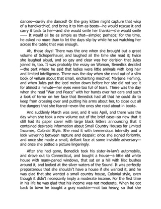 dances—surely she danced! Or the gray kitten might capture that wisp
of a handkerchief, and bring it to him as booty—he would rescue it and
carry it back to her—and she would smile her thanks—she would smile
—— It would all be as simple as that—simpler, perhaps; for the time,
he asked no more than to let the days slip by while he sat watching her
across the table; that was enough.
Ah, those days! There was the one when she brought out a great
volume of Schopenhauer, and laughed all the time she read it; twice
she laughed aloud, and so gay and clear was her derision that Jules
joined in, too. It was probably the essay on Woman, Benedick decided
—the part where he said that ladies were little animals with long hair
and limited intelligence. There was the day when she read out of a slim
book of vellum about that small, enchanting mischief, Marjorie Fleming,
and when Jules put the iced melon down before her she did not see it
for almost a minute—her eyes were too full of tears. There was the day
when she read “War and Peace” with her hands over her ears and such
a look of terror on her face that Benedick had all that he could do to
keep from crossing over and putting his arms about her, to close out all
the dangers that she feared—even the ones she read about in books.
And suddenly March was over, and it was April, and there was the
day when she took a new volume out of the brief case—so new that it
still had its paper cover with large black letters announcing that it
contained desirable information about Small Country Houses for Limited
Incomes, Colonial Style. She read it with tremendous intensity and a
look wavering between rapture and despair; once she sighed forlornly,
and once she made a small, defiant face at some invisible adversary—
and once she patted a picture lingeringly.
After she had gone, Benedick took his sister-in-law’s automobile,
and drove out to Connecticut, and bought a house—a little old white
house with many-paned windows, that sat on a hill with lilac bushes
around it, and looked at the silver waters of the Sound. It was perfectly
preposterous that she shouldn’t have a house if she wanted it, and he
was glad that she wanted a small country house, Colonial style, even
though it didn’t necessarily imply a moderate income. For the first time
in his life he was glad that his income was not moderate. When he got
back to town he bought a gray roadster—not too heavy, so that she
 