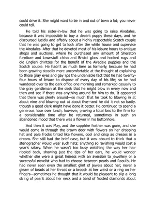 could drive it. She might want to be in and out of town a lot; you never
could tell.
He told his sister-in-law that he was going to raise Airedales,
because it was impossible to buy a decent puppy these days, and he
discoursed lucidly and affably about a highly respectable Scotch couple
that he was going to get to look after the white house and supervise
the Airedales. After that he devoted most of his leisure hours to antique
shops and auctions, where he purchased any amount of Sheraton
furniture and Lowestoft china and Bristol glass and hooked rugs and
old English chintzes for the benefit of the Airedale puppies and the
Scotch couple. He hadn’t as much time as formerly, because he had
been growing steadily more uncomfortable at the thought of explaining
to those gray eyes and gay lips the undeniable fact that he had twenty-
four hours of leisure to dispose of every day of his life; so he had
wandered over to the dark office one morning and remarked casually to
the gray gentleman at the desk that he might blow in every now and
then and see if there was anything around for him to do. It appeared
that there was plenty around—so much that he took to blowing in at
about nine and blowing out at about five—and he did it not so badly,
though a good clerk might have done it better. He continued to spend a
generous hour over lunch, however, proving a total loss to the firm for
a considerable time after he returned, sometimes in such an
abandoned mood that there was a flower in his buttonhole.
And then it was May, and the sapphire feather was gone, and she
would come in through the brown door with flowers on her drooping
hat and pale frocks tinted like flowers, cool and crisp as dresses in a
dream. She still had the brief case, but it was absurd to think that a
stenographer would wear such hats; anything so ravishing would cost a
year’s salary. When he wasn’t too busy watching the way her hair
rippled back, showing just the tips of her ears, he would wonder
whether she were a great heiress with an aversion to jewellery or a
successful novelist who had to choose between pearls and Raoul’s. He
had never seen even the smallest glint of jewels about her; never a
gleam of beads at her throat or a brooch at her waist or a ring on her
fingers—sometimes he thought that it would be pleasant to slip a long
string of pearls about her neck and a band of frosted diamonds about
 
