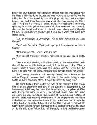 before he saw that she had not taken off her hat; she was sitting with
her head a little bent, as though she was looking at something on the
table, her face shadowed by the drooping hat, her hands clasped
before her—and then Benedick saw what she was looking at. There
was a ring on her finger, a small, trivial, inconsequential diamond,
sparkling in its little golden claw like a frivolous dewdrop; and suddenly
she bent her head, and kissed it. He sat down, slowly and stiffly—he
felt old. He did not even see her go; it was Jules’ voice that made him
lift his head.
“Ah, le printemps, le printemps! V’là la jolie demoiselle qui s’est
fiancée.”
“Yes,” said Benedick. “Spring—in spring it is agreeable to have a
fiancé.”
“Monsieur, perhaps, knows who she is?”
“No,” replied Monsieur amiably. “But she is, as you say, a pretty
girl.”
“She is more than that, if Monsieur pardons. The man whose bride
she will be has a little treasure straight from the good God. What a
nature—what a nature! Generous as a queen with her silver, but she
turns it to gold with her smile. Monsieur has perhaps noted her smile?”
“No,” replied Monsieur, still amiably. “Bring me a bottle of the
Widow Clicquot, however, and I will drink to her smile. Bring a large
bottle so that I can drink often. It might be better to bring two.”
He drank both of them under the eyes of the horrified Jules; it took
him all of the afternoon and part of the evening to accomplish it, but
he won out. All during the hours that he sat sipping the yellow stuff he
was driving his mind in circles, round and round over the same
unyielding ground, round and round again. It was a hideous mistake, of
course; there was nothing irretrievable in an engagement. He could
make her see how impossible it was in just a few minutes; it might be
a little hard on this other fellow at first, but that couldn’t be helped. He
hadn’t been looking for her, starving for her, longing for her all the days
of his life, this other fellow, had he? Probably he had told half-a-dozen
 