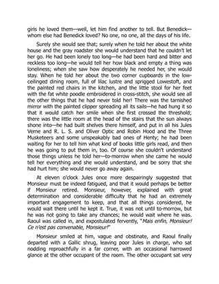 girls he loved them—well, let him find another to tell. But Benedick—
whom else had Benedick loved? No one, no one, all the days of his life.
Surely she would see that; surely when he told her about the white
house and the gray roadster she would understand that he couldn’t let
her go. He had been lonely too long—he had been hard and bitter and
reckless too long—he would tell her how black and empty a thing was
loneliness; when she saw how desperately he needed her, she would
stay. When he told her about the two corner cupboards in the low-
ceilinged dining room, full of lilac lustre and sprigged Lowestoft, and
the painted red chairs in the kitchen, and the little stool for her feet
with the fat white poodle embroidered in cross-stitch, she would see all
the other things that he had never told her! There was the tarnished
mirror with the painted clipper spreading all its sails—he had hung it so
that it would catch her smile when she first crossed the threshold;
there was the little room at the head of the stairs that the sun always
shone into—he had built shelves there himself, and put in all his Jules
Verne and R. L. S. and Oliver Optic and Robin Hood and the Three
Musketeers and some unspeakably bad ones of Henty; he had been
waiting for her to tell him what kind of books little girls read, and then
he was going to put them in, too. Of course she couldn’t understand
those things unless he told her—to-morrow when she came he would
tell her everything and she would understand, and be sorry that she
had hurt him; she would never go away again.
At eleven o’clock Jules once more despairingly suggested that
Monsieur must be indeed fatigued, and that it would perhaps be better
if Monsieur retired. Monsieur, however, explained with great
determination and considerable difficulty that he had an extremely
important engagement to keep, and that all things considered, he
would wait there until he kept it. True, it was not until to-morrow, but
he was not going to take any chances; he would wait where he was.
Raoul was called in, and expostulated fervently, “Mais enfin, Monsieur!
Ce n’est pas convenable, Monsieur!”
Monsieur smiled at him, vague and obstinate, and Raoul finally
departed with a Gallic shrug, leaving poor Jules in charge, who sat
nodding reproachfully in a far corner, with an occasional harrowed
glance at the other occupant of the room. The other occupant sat very
 