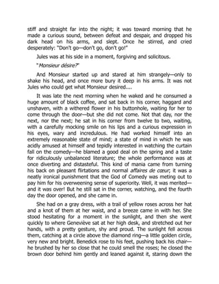 stiff and straight far into the night; it was toward morning that he
made a curious sound, between defeat and despair, and dropped his
dark head on his arms, and slept. Once he stirred, and cried
desperately: “Don’t go—don’t go, don’t go!”
Jules was at his side in a moment, forgiving and solicitous.
“Monsieur désire?”
And Monsieur started up and stared at him strangely—only to
shake his head, and once more bury it deep in his arms. It was not
Jules who could get what Monsieur desired....
It was late the next morning when he waked and he consumed a
huge amount of black coffee, and sat back in his corner, haggard and
unshaven, with a withered flower in his buttonhole, waiting for her to
come through the door—but she did not come. Not that day, nor the
next, nor the next; he sat in his corner from twelve to two, waiting,
with a carefully mocking smile on his lips and a curious expression in
his eyes, wary and incredulous. He had worked himself into an
extremely reasonable state of mind; a state of mind in which he was
acidly amused at himself and tepidly interested in watching the curtain
fall on the comedy—he blamed a good deal on the spring and a taste
for ridiculously unbalanced literature; the whole performance was at
once diverting and distasteful. This kind of mania came from turning
his back on pleasant flirtations and normal affaires de cœur; it was a
neatly ironical punishment that the God of Comedy was meting out to
pay him for his overweening sense of superiority. Well, it was merited—
and it was over! But he still sat in the corner, watching, and the fourth
day the door opened, and she came in.
She had on a gray dress, with a trail of yellow roses across her hat
and a knot of them at her waist, and a breeze came in with her. She
stood hesitating for a moment in the sunlight, and then she went
quickly to where Geneviève sat at her high desk, and stretched out her
hands, with a pretty gesture, shy and proud. The sunlight fell across
them, catching at a circle above the diamond ring—a little golden circle,
very new and bright. Benedick rose to his feet, pushing back his chair—
he brushed by her so close that he could smell the roses; he closed the
brown door behind him gently and leaned against it, staring down the
 