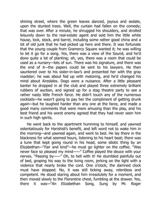 shining street, where the green leaves danced, joyous and sedate,
upon the stunted trees. Well, the curtain had fallen on the comedy;
that was over. After a minute, he shrugged his shoulders, and strolled
leisurely down to the real-estate agent and sold him the little white
house, lock, stock, and barrel, including some rather good china and a
lot of old junk that he had picked up here and there. It was fortunate
that the young couple from Gramercy Square wanted it; he was willing
to let it go for a song. Yes, there was a view of the Sound, and he’d
done quite a lot of planting; oh, yes, there was a room that could be
used as a nursery—lots of sun. There was his signature, and there was
the end of it—the papers could be sent to his lawyers. He then
sauntered over to his sister-in-law’s and presented her with the gray
roadster; he was about fed up with motoring, and he’d changed his
mind about Airedales. Dogs were a nuisance. After a little pleasant
banter he dropped in at the club and played three extremely brilliant
rubbers of auction, and signed up for a stag theatre party to see a
rather nasty little French farce. He didn’t touch any of the numerous
cocktails—he wasn’t going to pay her the compliment of getting drunk
again—but he laughed harder than any one at the farce, and made a
good many comments that were more amusing than the play, and his
best friend and his worst enemy agreed that they had never seen him
in such high spirits.
He went back to the apartment humming to himself, and yawned
ostentatiously for Harishidi’s benefit, and left word not to wake him in
the morning—and yawned again, and went to bed. He lay there in the
blackness for what seemed hours, listening to his heart beat; there was
a tune that kept going round in his head, some idiotic thing by an
Elizabethan—“Fair and kind”—he must go lighter on the coffee. “Was
never face so pleased my mind——” Coffee played the deuce with your
nerves. “Passing by——” Oh, to hell with it! He stumbled painfully out
of bed, groping his way to the living room, jerking on the light with a
violence that nearly broke the cord. One o’clock; the damned clock
must have stopped. No, it was still ticking away, relentless and
competent. He stood staring about him irresolutely for a moment, and
then moved slowly to the Florentine chest, fumbling at the drawer. Yes,
there it was—“An Elizabethan Song, Sung by Mr. Roger
 