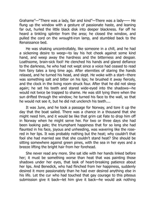 Grahame”—“There was a lady, fair and kind”—There was a lady—— He
flung up the window with a gesture of passionate haste, and leaning
far out, hurled the little black disk into deeper blackness. Far off he
heard a tinkling splinter from the area; he closed the window, and
pulled the cord on the wrought-iron lamp, and stumbled back to the
Renaissance bed.
He was shaking uncontrollably, like someone in a chill, and he had
a sickening desire to weep—to lay his hot cheek against some kind
hand, and weep away the hardness and the bitterness and despair.
Loathsome, brain-sick fool! He clenched his hands and glared defiance
to the darkness, he who had not wept since a voice had ceased to read
him fairy tales a long time ago. After eternities of staring the hands
relaxed, and he turned his head, and slept. He woke with a start—there
was something salt and bitter on his lips; he brushed it away fiercely,
and the clock in the living room struck four. After that he did not sleep
again; he set his teeth and stared wide-eyed into the shadows—he
would not twice be trapped to shame. He was still lying there when the
sun drifted through the window; he turned his face to the wall, so that
he would not see it, but he did not unclench his teeth....
It was June, and he took a passage for Norway, and tore it up the
day that the boat sailed. There was a chance in a thousand that she
might need him, and it would be like that grim cat Fate to drop him off
in Norway when he might serve her. For two or three days she had
been looking pale; the triumphant happiness that for so long she had
flaunted in his face, joyous and unheeding, was wavering like the rose-
red in her lips. It was probably nothing but the heat; why couldn’t that
fool she had married see that she couldn’t stand heat? She should be
sitting somewhere against green pines, with the sea in her eyes and a
breeze lifting the bright hair from her forehead.
She never read any more. She sat idle with her hands linked before
her; it must be something worse than heat that was painting those
shadows under her eyes, that look of heart-breaking patience about
her lips. And Benedick, who had flinched from her happiness, suddenly
desired it more passionately than he had ever desired anything else in
his life. Let the cur who had touched that gay courage to this piteous
submission give it back—let him give it back—he would ask nothing
 