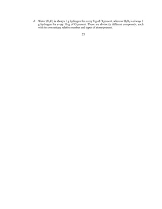 d. Water (H2O) is always 1 g hydrogen for every 8 g of O present, whereas H2O2 is always 1
g hydrogen for every 16 g of O present. These are distinctly different compounds, each
with its own unique relative number and types of atoms present.
25
 