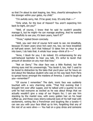 so that I’m about to start leaping, too. Nice, cheerful atmosphere for
the stranger within your gates, my child.”
“I’m awfully sorry, Hal. I’ll be good, truly. It’s only that——”
“Only what, for the love of Heaven? You aren’t expecting him
back to-night, are you?”
“Well, of course, I know that he said he couldn’t possibly
manage it, but he might—he can manage anything. And he wanted
so dreadfully to see you; it’s been years, hasn’t it?”
“Three,” replied Devon concisely.
“Well, you see! And of course he’d want to see me dreadfully,
because it’s been years since he’s seen me, too; we have breakfast
at half-past seven. Isn’t that hideous? It takes him an hour to get
into town; I do hate that. A whole hour away—think of it——”
“Anne, I blush for you; I do indeed. It’s embarrassing for any
well-behaved bachelor to hear you talk. It’s sinful to lavish that
amount of devotion on any man that lives.”
“Not on Derry.” The clear face was a little flushed, but the
shining eyes met his unwaveringly. “You lavish it, too, Hal! I used to
be bored to distraction by the tales that you’d pour out for hours on
end about the fabulous student who was on his way back from Paris
to spread havoc amongst the maidens of America. I used to laugh at
you—remember?”
“Of course I remember.” The dark, ironic face was suddenly
touched with a very charming smile. “That first evening that I
brought him over after supper, and he talked until a quarter to one
until he had everyone as excited as he was about things that we
actually wouldn’t give a snap of our fingers for; I can see him
standing by the mantel now, with every golden hair on his head
ruffled up, and those crazy sherry-coloured eyes of his half mad with
excitement, ranting like a Frenchman and laughing like a lunatic—I
can see you with your face tilted up to him, forgetting that any of
the rest of us were alive—— You had on a gray dress and someone
 