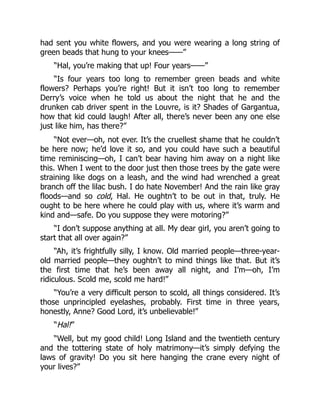 had sent you white flowers, and you were wearing a long string of
green beads that hung to your knees——”
“Hal, you’re making that up! Four years——”
“Is four years too long to remember green beads and white
flowers? Perhaps you’re right! But it isn’t too long to remember
Derry’s voice when he told us about the night that he and the
drunken cab driver spent in the Louvre, is it? Shades of Gargantua,
how that kid could laugh! After all, there’s never been any one else
just like him, has there?”
“Not ever—oh, not ever. It’s the cruellest shame that he couldn’t
be here now; he’d love it so, and you could have such a beautiful
time reminiscing—oh, I can’t bear having him away on a night like
this. When I went to the door just then those trees by the gate were
straining like dogs on a leash, and the wind had wrenched a great
branch off the lilac bush. I do hate November! And the rain like gray
floods—and so cold, Hal. He oughtn’t to be out in that, truly. He
ought to be here where he could play with us, where it’s warm and
kind and—safe. Do you suppose they were motoring?”
“I don’t suppose anything at all. My dear girl, you aren’t going to
start that all over again?”
“Ah, it’s frightfully silly, I know. Old married people—three-year-
old married people—they oughtn’t to mind things like that. But it’s
the first time that he’s been away all night, and I’m—oh, I’m
ridiculous. Scold me, scold me hard!”
“You’re a very difficult person to scold, all things considered. It’s
those unprincipled eyelashes, probably. First time in three years,
honestly, Anne? Good Lord, it’s unbelievable!”
“Hal!”
“Well, but my good child! Long Island and the twentieth century
and the tottering state of holy matrimony—it’s simply defying the
laws of gravity! Do you sit here hanging the crane every night of
your lives?”
 