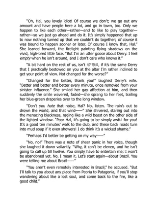 “Oh, Hal, you lovely idiot! Of course we don’t; we go out any
amount and have people here a lot, and go in town, too. Only we
happen to like each other—rather—and to like to play together—
rather—so we just go ahead and do it. It’s simply happened that up
to now nothing turned up that we couldn’t do together; of course it
was bound to happen sooner or later. Of course I know that, Hal.”
She leaned forward, the firelight painting flying shadows on the
vivid, high-bred little face. “But I’m an utter goose about Derry. I feel
empty when he isn’t around, and I don’t care who knows it.”
“A bit hard on the rest of us, isn’t it? Still, if it’s the same Derry
that I practically bestowed on you at the altar I’m rather inclined to
get your point of view. Not changed for the worse?”
“Changed for the better, thank you!” laughed Derry’s wife.
“Better and better and better every minute, once removed from your
sinister influence.” She smiled her gay affection at him, and then
suddenly the smile wavered, faded—she sprang to her feet, trailing
her blue-green draperies over to the long window.
“Don’t you hate that noise, Hal? No, listen. The rain’s out to
drown the world, and that wind——” She shivered, staring out into
the menacing blackness, raging like a wild beast on the other side of
the lighted window. “Poor Hal, it’s going to be simply awful for you!
It’s a good ten minutes’ walk to the club, and these back roads turn
into mud soup if it even showers! I do think it’s a wicked shame.”
“Perhaps I’d better be getting on my way——”
“No, no!” There was a note of sheer panic in her voice, though
she laughed it down valiantly. “Why, it can’t be eleven, and he isn’t
going to call up till twelve. You simply have to entertain me; I won’t
be abandoned yet. No, I mean it. Let’s start again—about Brazil. You
were telling me about Brazil——”
“You aren’t even remotely interested in Brazil,” he accused. “But
I’ll talk to you about any place from Peoria to Patagonia, if you’ll stop
wandering about like a lost soul, and come back to the fire, like a
good child.”
 