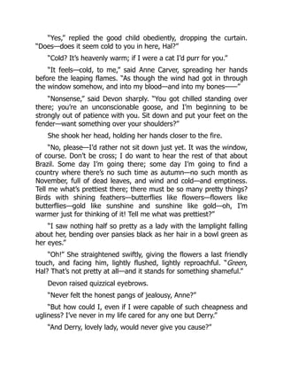 “Yes,” replied the good child obediently, dropping the curtain.
“Does—does it seem cold to you in here, Hal?”
“Cold? It’s heavenly warm; if I were a cat I’d purr for you.”
“It feels—cold, to me,” said Anne Carver, spreading her hands
before the leaping flames. “As though the wind had got in through
the window somehow, and into my blood—and into my bones——”
“Nonsense,” said Devon sharply. “You got chilled standing over
there; you’re an unconscionable goose, and I’m beginning to be
strongly out of patience with you. Sit down and put your feet on the
fender—want something over your shoulders?”
She shook her head, holding her hands closer to the fire.
“No, please—I’d rather not sit down just yet. It was the window,
of course. Don’t be cross; I do want to hear the rest of that about
Brazil. Some day I’m going there; some day I’m going to find a
country where there’s no such time as autumn—no such month as
November, full of dead leaves, and wind and cold—and emptiness.
Tell me what’s prettiest there; there must be so many pretty things?
Birds with shining feathers—butterflies like flowers—flowers like
butterflies—gold like sunshine and sunshine like gold—oh, I’m
warmer just for thinking of it! Tell me what was prettiest?”
“I saw nothing half so pretty as a lady with the lamplight falling
about her, bending over pansies black as her hair in a bowl green as
her eyes.”
“Oh!” She straightened swiftly, giving the flowers a last friendly
touch, and facing him, lightly flushed, lightly reproachful. “Green,
Hal? That’s not pretty at all—and it stands for something shameful.”
Devon raised quizzical eyebrows.
“Never felt the honest pangs of jealousy, Anne?”
“But how could I, even if I were capable of such cheapness and
ugliness? I’ve never in my life cared for any one but Derry.”
“And Derry, lovely lady, would never give you cause?”
 