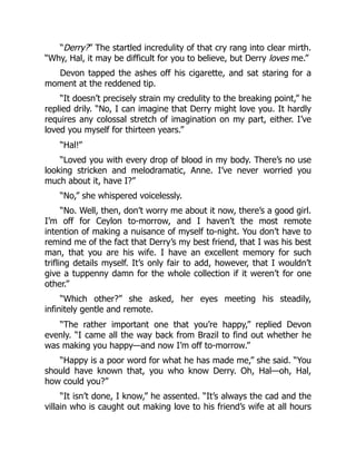 “Derry?” The startled incredulity of that cry rang into clear mirth.
“Why, Hal, it may be difficult for you to believe, but Derry loves me.”
Devon tapped the ashes off his cigarette, and sat staring for a
moment at the reddened tip.
“It doesn’t precisely strain my credulity to the breaking point,” he
replied drily. “No, I can imagine that Derry might love you. It hardly
requires any colossal stretch of imagination on my part, either. I’ve
loved you myself for thirteen years.”
“Hal!”
“Loved you with every drop of blood in my body. There’s no use
looking stricken and melodramatic, Anne. I’ve never worried you
much about it, have I?”
“No,” she whispered voicelessly.
“No. Well, then, don’t worry me about it now, there’s a good girl.
I’m off for Ceylon to-morrow, and I haven’t the most remote
intention of making a nuisance of myself to-night. You don’t have to
remind me of the fact that Derry’s my best friend, that I was his best
man, that you are his wife. I have an excellent memory for such
trifling details myself. It’s only fair to add, however, that I wouldn’t
give a tuppenny damn for the whole collection if it weren’t for one
other.”
“Which other?” she asked, her eyes meeting his steadily,
infinitely gentle and remote.
“The rather important one that you’re happy,” replied Devon
evenly. “I came all the way back from Brazil to find out whether he
was making you happy—and now I’m off to-morrow.”
“Happy is a poor word for what he has made me,” she said. “You
should have known that, you who know Derry. Oh, Hal—oh, Hal,
how could you?”
“It isn’t done, I know,” he assented. “It’s always the cad and the
villain who is caught out making love to his friend’s wife at all hours
 