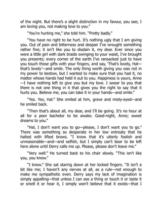 of the night. But there’s a slight distinction in my favour, you see; I
am loving you, not making love to you.”
“You’re hurting me,” she told him. “Pretty badly.”
“You have no right to be hurt. It’s nothing ugly that I am giving
you. Out of pain and bitterness and despair I’ve wrought something
rather fine; it isn’t like you to disdain it, my dear. Ever since you
were a little girl with dark braids swinging to your waist, I’ve brought
you presents; every corner of the earth I’ve ransacked just to have
you touch those gifts with your fingers, and say, ‘That’s lovely, Hal—
that’s lovely’—and smile. The only thing worth giving you was not in
my power to bestow, but I wanted to make sure that you had it, no
matter whose hands had held it out to you. Happiness is yours, Anne
—I have nothing left to give you but my love. I swear to you that
there is not one thing in it that gives you the right to say that it
hurts you. Believe me, you can take it in your hands—and smile.”
“Yes. Yes, Hal.” She smiled at him, grave and misty-eyed—and
he smiled back.
“Then that’s about all, my dear, and I’ll be going. It’s no hour at
all for a poor bachelor to be awake. Good-night, Anne; sweet
dreams to you.”
“Hal, I don’t want you to go—please, I don’t want you to go.”
There was something so desperate in her low entreaty that he
halted with lifted brows. “I know that it’s utterly foolish and
unreasonable—and—and selfish, but I simply can’t bear to be left
here alone until Derry calls me up. Please, please don’t leave me.”
“Very well.” He turned back to his chair slowly. “This isn’t like
you, you know.”
“I know.” She sat staring down at her locked fingers. “It isn’t a
bit like me; I haven’t any nerves at all, as a rule—not enough to
make me sympathetic even. Derry says my lack of imagination is
simply appalling—that unless I can see a thing or touch it or taste it
or smell it or hear it, I simply won’t believe that it exists—that I
 