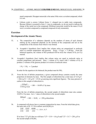 28 CHAPTER 2 ATOMS, MOLECULES, AND IONS
CHAPTER 2 ATOMS, MOLECULES, AND IONS 28
metal compounds. Dicopper monoxide is the name if this were a covalent compound, which
it is not.
c. Lithium oxide is correct. Lithium forms 1+ charged ions in stable ionic compounds.
Because lithium is assumed to form 1+ ions in compounds, we do not need to indicate the
charge of the metal ion in the compound. Dilithium monoxide would be the name if Li2O
were a covalent compound (a compound composed of only nonmetals).
Exercises
Development of the Atomic Theory
33. a. The composition of a substance depends on the numbers of atoms of each element
making up the compound (depends on the formula of the compound) and not on the
composition of the mixture from which it was formed.
b. Avogadro’s hypothesis (law) implies that volume ratios are proportional to molecule
ratios at constant temperature and pressure. H2(g) + Cl2(g) → 2 HCl(g). From the
balanced equation, the volume of HCl produced will be twice the volume of H2 (or Cl2)
reacted.
34. Avogadro’s hypothesis (law) implies that volume ratios are equal to molecule ratios at
constant temperature and pressure. Here, 1 volume of N2 reacts with 3 volumes of H2 to
produce 2 volumes of the gaseous product or in terms of molecule ratios:
1 N2 + 3 H2 → 2 product
In order for the equation to be balanced, the product must be NH3.
35. From the law of definite proportions, a given compound always contains exactly the same
proportion of elements by mass. The first sample of chloroform has a total mass of 12.0 g C
+ 106.4 g Cl + 1.01 g H = 119.41 g (carrying extra significant figures). The mass percent of
carbon in this sample of chloroform is:
12.0 g C
119.41g total
× 100 = 10.05% C by mass
From the law of definite proportions, the second sample of chloroform must also contain
10.05% C by mass. Let x = mass of chloroform in the second sample:
30.0 g C
x
× 100 = 10.05, x = 299 g chloroform
36. A compound will always have a constant composition by mass. From the initial data given,
the mass ratio of H : S : O in sulfuric acid (H2SO4) is:
2.02
:
2.02
32.07
:
2.02
64.00
= 1 : 15.9 : 31.7
2.02
If we have 7.27 g H, then we will have 7.27 × 15.9 = 116 g S and 7.27 × 31.7 = 230. g O in
the second sample of H2SO4.
 