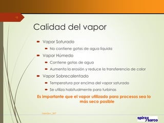 Calidad del vapor
 Vapor Saturado
 No contiene gotas de agua líquida
 Vapor Húmedo
 Contiene gotas de agua
 Aumenta la erosión y reduce la transferencia de calor
 Vapor Sobrecalentado
 Temperatura por encima del vapor saturado
 Se utiliza habitualmente para turbinas
Es importante que el vapor utilizado para procesos sea lo
más seco posible
VaInGe-r_307
12
 