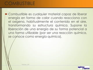 COMBUSTIBLE
 Combustible es cualquier material capaz de liberar
energía en forma de calor cuando reacciona con
el oxígeno, habitualmente el contenido en el aire,
transformando su estructura química. Supone la
liberación de una energía de su forma potencial a
una forma utilizable (por ser una reacción química,
se conoce como energía química).
VaInGe-r_307
20
 