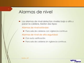 Alarmas de nivel
 Las alarmas de nivel detectan niveles bajo o alto y
paran la caldera. Existen dos tipos:
Alarmas de nivel estándar:
 Para sala de calderas con vigilancia continua
Alarmas de nivel de alta seguridad:
 Con auto verificación
 Para sala de calderas sin vigilancia continua.
VaInGe-r_307
30
 