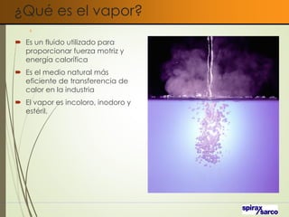 ¿Qué es el vapor?
 Es un fluido utilizado para
proporcionar fuerza motriz y
energía calorífica
 Es el medio natural más
eficiente de transferencia de
calor en la industria
 El vapor es incoloro, inodoro y
estéril.
4
 