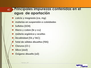 Principales impurezas contenidas en el
agua de aportación
 calcio y magnesio (ca, mg)
 materias en suspensión o coloidades
 Sulfatos (SO4)
 Hierro y cobre (fe y cu)
 materia orgánica y aceites
 Alcalinidad (TA y TAC)
 Total de sólidos disueltos (TDS)
 Cloruros (Cl-)
 Sílice (sio2)
 Oxígeno disuelto (o2)
VaInGe-r_307
40
 
