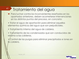 Tratamiento del agua
 Para luchar contra los inconvenientes reseñados en los
apartados anteriores, deben acometerse intervenciones
en los distintos puntos del proceso, en concreto:
• Tratar el agua de aportación para eliminar aquellos
elementos químicos del agua que son perjudiciales.
• Tratamiento interno del agua de caldera.
• Tratamiento de los condensados que son conducidos de
retorno a las calderas.
• Control de las purgas para eliminar precipitados e iones en
la caldera.
VaInGe-r_307
41
 