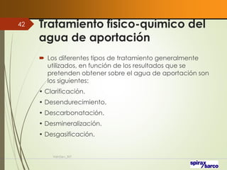 Tratamiento físico-químico del
agua de aportación
 Los diferentes tipos de tratamiento generalmente
utilizados, en función de los resultados que se
pretenden obtener sobre el agua de aportación son
los siguientes:
• Clarificación.
• Desendurecimiento.
• Descarbonatación.
• Desmineralización.
• Desgasificación.
VaInGe-r_307
42
 