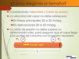 ¿Cómo elegimos el tamaño?
VaInGe-r_307
45
 Considerando: Velocidad y Caída de presión
 La velocidad del vapor no debe sobrepasar:
En líneas principales 25 a 35 m/seg
En derivaciones 20 a 25 m/seg.
 La caída de presión no debe superar un
determinado valor, para asegurar que el vapor llega
a los puntos de consumo con la presión necesaria
L
Caudal vapor
P1 P2
 