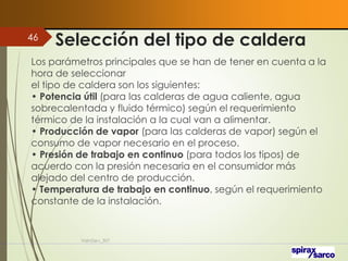 Selección del tipo de caldera
VaInGe-r_307
46
Los parámetros principales que se han de tener en cuenta a la
hora de seleccionar
el tipo de caldera son los siguientes:
• Potencia útil (para las calderas de agua caliente, agua
sobrecalentada y fluido térmico) según el requerimiento
térmico de la instalación a la cual van a alimentar.
• Producción de vapor (para las calderas de vapor) según el
consumo de vapor necesario en el proceso.
• Presión de trabajo en continuo (para todos los tipos) de
acuerdo con la presión necesaria en el consumidor más
alejado del centro de producción.
• Temperatura de trabajo en continuo, según el requerimiento
constante de la instalación.
 