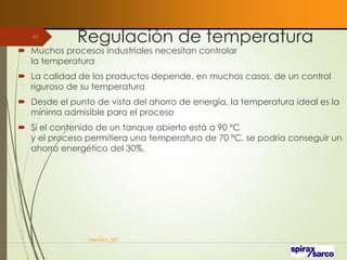 Regulación de temperatura
 Muchos procesos industriales necesitan controlar
la temperatura
 La calidad de los productos depende, en muchos casos, de un control
riguroso de su temperatura
 Desde el punto de vista del ahorro de energía, la temperatura ideal es la
mínima admisible para el proceso
 Si el contenido de un tanque abierto está a 90 ºC
y el proceso permitiera una temperatura de 70 ºC, se podría conseguir un
ahorro energético del 30%.
VaInGe-r_307
63
 