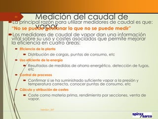 Medición del caudal de
vapor
La principal razón para utilizar medidores de caudal es que:
“No se puede gestionar lo que no se puede medir”
Los medidores de caudal de vapor dan una información
vital sobre su uso y costes asociados que permite mejorar
la eficiencia en cuatro áreas:
 Eficiencia de la planta
 Distribución de cargas, puntas de consumo, etc
 Uso eficiente de la energía
 Resultados de medidas de ahorro energético, detección de fugas,
etc
 Control de procesos
 Confirmar si se ha suministrado suficiente vapor a la presión y
temperatura correcta, conocer puntas de consumo, etc
 Cálculo y atribución de costes
 Coste como materia prima, rendimiento por secciones, venta de
vapor.
VaInGe-r_307
65
 