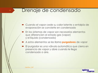 Drenaje de condensado
 Cuando el vapor cede su calor latente o entalpía de
evaporación se convierte en condensado
 En los sistemas de vapor son necesarios elementos
que diferencien el estado gas (vapor)
y el líquido (condensado)
 A estos elementos se les llama purgadores de vapor
 El purgador es una válvula automática que cierra en
presencia de vapor y abre cuando le llega
condensado o aire.
VaInGe-r_307
68
 