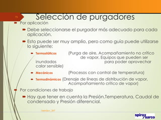 Selección de purgadores
VaInGe-r_307
75
 Por aplicación
 Debe seleccionarse el purgador más adecuado para cada
aplicación.
 Esto puede ser muy amplio, pero como guía puede utilizarse
lo siguiente:
 Termostáticos (Purga de aire, Acompañamiento no crítico
de vapor, Equipos que pueden ser
inundados para poder aprovechar
calor sensible)
 Mecánicos (Procesos con control de temperatura)
 Termodinámicos (Drenaje de líneas de distribución de vapor,
Acompañamiento crítico de vapor)
 Por condiciones de trabajo
 Hay que tener en cuenta la Presión,Temperatura, Caudal de
condensado y Presión diferencial.
 
