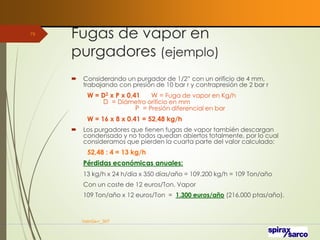 Fugas de vapor en
purgadores (ejemplo)
 Considerando un purgador de 1/2” con un orificio de 4 mm,
trabajando con presión de 10 bar r y contrapresión de 2 bar r
W = D2 x P x 0,41 W = Fuga de vapor en Kg/h
D = Diámetro orificio en mm
P = Presión diferencial en bar
W = 16 x 8 x 0.41 = 52,48 kg/h
 Los purgadores que tienen fugas de vapor también descargan
condensado y no todos quedan abiertos totalmente, por lo cual
consideramos que pierden la cuarta parte del valor calculado:
52,48 : 4 = 13 kg/h
Pérdidas económicas anuales:
13 kg/h x 24 h/día x 350 días/año = 109.200 kg/h = 109 Ton/año
Con un coste de 12 euros/Ton. Vapor
109 Ton/año x 12 euros/Ton = 1.300 euros/año (216.000 ptas/año).
VaInGe-r_307
79
 