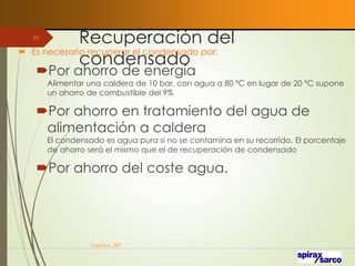 Recuperación del
condensado
 Es necesario recuperar el condensado por:
Por ahorro de energía
Alimentar una caldera de 10 bar, con agua a 80 ºC en lugar de 20 ºC supone
un ahorro de combustible del 9%
Por ahorro en tratamiento del agua de
alimentación a caldera
El condensado es agua pura si no se contamina en su recorrido. El porcentaje
de ahorro será el mismo que el de recuperación de condensado
Por ahorro del coste agua.
VaInGe-r_307
83
 