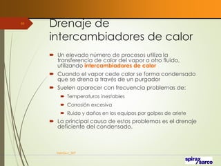 Drenaje de
intercambiadores de calor
 Un elevado número de procesos utiliza la
transferencia de calor del vapor a otro fluido,
utilizando intercambiadores de calor
 Cuando el vapor cede calor se forma condensado
que se drena a través de un purgador
 Suelen aparecer con frecuencia problemas de:
 Temperaturas inestables
 Corrosión excesiva
 Ruido y daños en los equipos por golpes de ariete
 La principal causa de estos problemas es el drenaje
deficiente del condensado.
VaInGe-r_307
88
 