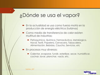 ¿Dónde se usa el vapor?
 En la actualidad se usa como fuerza motriz en la
producción de energía eléctrica (turbinas)
 Como medio de transferencia de calor existen
multitud de industrias:
 Petroquímica, Química, Farmacéutica, Metalúrgica,
Naval, Textil, Papelera, Cervecera, Tabacalera,
Alimentación, Bebidas, Caucho, Servicios, etc
 En procesos muy diversos:
 Calentar, evaporar, fundir, esterilizar, secar, humidificar,
cocinar, lavar, planchar, vacío, etc.
VaInGe-r_307
9
 