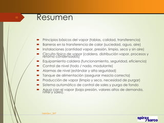 Resumen
 Principios básicos del vapor (tablas, calidad, transferencia)
 Barreras en la transferencia de calor (suciedad, agua, aire)
 Instalaciones (cantidad vapor, presión, limpio, seco y sin aire)
 Circuito típico de vapor (caldera, distribución vapor, procesos y
retorno condensados)
 Equipamiento caldera (funcionamiento, seguridad, eficiencia)
 Control de nivel (todo / nada, modulante)
 Alarmas de nivel (estándar y alta seguridad)
 Tanque de alimentación (asegurar mezcla correcta)
 Producción de vapor (limpio y seco, necesidad de purgar)
 Sistema automático de control de sales y purga de fondo
 Agua con el vapor (baja presión, valores altos de demanda,
nivel y sales).
VaInGe-r_307
92
 