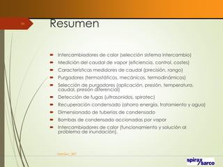 Resumen
 Intercambiadores de calor (selección sistema intercambio)
 Medición del caudal de vapor (eficiencia, control, costes)
 Características medidores de caudal (precisión, rango)
 Purgadores (termostáticos, mecánicos, termodinámicos)
 Selección de purgadores (aplicación, presión, temperatura,
caudal, presión diferencial)
 Detección de fugas (ultrasonidos, spiratec)
 Recuperación condensado (ahorro energía, tratamiento y agua)
 Dimensionado de tuberías de condensado
 Bombas de condensado accionadas por vapor
 Intercambiadores de calor (funcionamiento y solución al
problema de inundación).
VaInGe-r_307
94
 