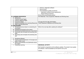 13 | P a g e 3 r d
Q u a r t e r
C o m p u t e r S y s t e m s S e r v i c i n g
• Antivirus / diagnostic software
• Device drivers
• Drivers/Software update procedures
- Application software license agreements
- Stress-testing procedures
5S and 3Rs environmental policies
III. LEARNING RESOURCES Print Materials, Tools, Equipment, Materials and Working Area
A. References
1. Teacher’s Guide Pages
2. Learner’s Material Pages
3. Curriculum Pages CG page 25 0f 43, May 2016 Edition
4. Additional Materials from Learning Resources Tools, Equipment, Materials and Working Area
5. Other Learning Resources
IV. PROCEDURES
A. Reviewing previous lesson or presenting the
new lesson
What is the next step after updating the software?
B. Establishing Purpose for the Lesson
C. Presenting examples/instances of new lesson
D. Discussing new concepts and practicing new
skills
E. Discussing new concepts and practicing new
skill
F. Developing Mastery
G. Finding practical Application of Concepts and
Skills in Daily Living
H. Making Generalization and Abstraction about
the Lesson
I. Evaluating Learning INDIVIDUAL ACTIVITY
Each student is required to do the software updates. The student must update
the software. It will be facilitated by the teacher one by one.
Criteria:
 