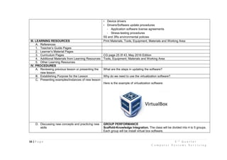 16 | P a g e 3 r d
Q u a r t e r
C o m p u t e r S y s t e m s S e r v i c i n g
• Device drivers
• Drivers/Software update procedures
- Application software license agreements
- Stress-testing procedures
5S and 3Rs environmental policies
III. LEARNING RESOURCES Print Materials, Tools, Equipment, Materials and Working Area
A. References
1. Teacher’s Guide Pages
2. Learner’s Material Pages
3. Curriculum Pages CG page 25 0f 43, May 2016 Edition
4. Additional Materials from Learning Resources Tools, Equipment, Materials and Working Area
5. Other Learning Resources
IV. PROCEDURES
A. Reviewing previous lesson or presenting the
new lesson
What are the steps in updating the software?
B. Establishing Purpose for the Lesson Why do we need to use the virtualization software?
C. Presenting examples/instances of new lesson
Here is the example of virtualization software:
D. Discussing new concepts and practicing new
skills
GROUP PERFORMANCE
Scaffold-Knowledge Integration. The class will be divided into 4 to 5 groups.
Each group will be install virtual box software.
 