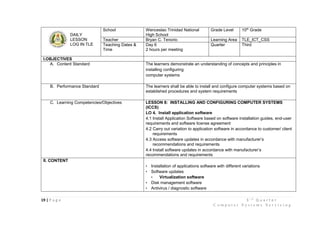 19 | P a g e 3 r d
Q u a r t e r
C o m p u t e r S y s t e m s S e r v i c i n g
DAILY
LESSON
LOG IN TLE
School Wenceslao Trinidad National
High School
Grade Level 10th
Grade
Teacher Bryan C. Tenorio Learning Area TLE_ICT_CSS
Teaching Dates &
Time
Day 6
2 hours per meeting
Quarter Third
I.OBJECTIVES
A. Content Standard The learners demonstrate an understanding of concepts and principles in
installing configuring
computer systems
B. Performance Standard The learners shall be able to install and configure computer systems based on
established procedures and system requirements
C. Learning Competencies/Objectives LESSON 8: INSTALLING AND CONFIGURING COMPUTER SYSTEMS
(ICCS)
LO 4. Install application software
4.1 Install Application Software based on software installation guides, end-user
requirements and software license agreement
4.2 Carry out variation to application software in accordance to customer/ client
requirements
4.3 Access software updates in accordance with manufacturer’s
recommendations and requirements
4.4 Install software updates in accordance with manufacturer’s
recommendations and requirements
II. CONTENT
• Installation of applications software with different variations
• Software updates
• Virtualization software
• Disk management software
• Antivirus / diagnostic software
 