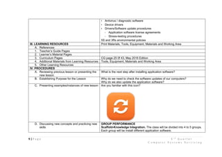9 | P a g e 3 r d
Q u a r t e r
C o m p u t e r S y s t e m s S e r v i c i n g
• Antivirus / diagnostic software
• Device drivers
• Drivers/Software update procedures
- Application software license agreements
- Stress-testing procedures
5S and 3Rs environmental policies
III. LEARNING RESOURCES Print Materials, Tools, Equipment, Materials and Working Area
A. References
1. Teacher’s Guide Pages
2. Learner’s Material Pages
3. Curriculum Pages CG page 25 0f 43, May 2016 Edition
4. Additional Materials from Learning Resources Tools, Equipment, Materials and Working Area
5. Other Learning Resources
IV. PROCEDURES
A. Reviewing previous lesson or presenting the
new lesson
What is the next step after installing application software?
B. Establishing Purpose for the Lesson Why do we need to check the software updates of our computers?
Why do we also update the application software?
C. Presenting examples/instances of new lesson Are you familiar with this icon?
D. Discussing new concepts and practicing new
skills
GROUP PERFORMANCE
Scaffold-Knowledge Integration. The class will be divided into 4 to 5 groups.
Each group will be install different application software.
 
