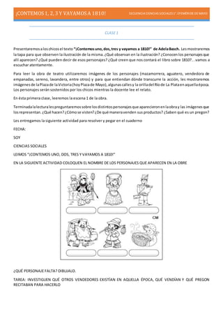 ¡CONTEMOS1, 2, 3 Y VAYAMOSA 1810! SECUENCIA CIENCIAS SOCIALES1°. EFEMÉRIDE DE MAYO
CLASE 1
Presentaremosaloschicosel texto “¡Contemosuno,dos,tres y vayamos a 1810!” de AdelaBasch. Lesmostraremos
la tapa para que observen la ilustración de la misma.¿Qué observan en la ilustración? ¿Conocen los personajesque
allí aparecen? ¿Qué pueden decir de esos personajes? ¿Qué creen que nos contará el libro sobre 1810?...vamos a
escuchar atentamente.
Para leer la obra de teatro utilizaremos imágenes de los personajes (mazamorrera, aguatero, vendedora de
empanadas, sereno, lavandera, entre otros) y para que entiendan dónde transcurre la acción, les mostraremos
imágenesde laPlazade laVictoria(hoyPlazade Mayo),algunascallesy la orilladel Ríode La Plataenaquellaépoca.
Los personajes serán sostenidos por los chicos mientras la docente lee el relato.
En ésta primera clase, leeremos la escena 1 de la obra.
Terminadalalecturalespreguntaremossobre losdistintospersonajesque aparecieronenlaobray las imágenesque
losrepresentan.¿Qué hacen?¿Cómose visten?¿De qué maneravenden sus productos? ¿Saben qué es un pregon?
Les entregamos la siguiente actividad para resolver y pegar en el cuaderno
FECHA:
SOY
CIENCIAS SOCIALES
LEIMOS “¡CONTEMOS UNO, DOS, TRES Y VAYAMOS A 1810!”
EN LA SIGUIENTE ACTIVIDAD COLOQUEN EL NOMBRE DE LOS PERSONAJES QUE APARECEN EN LA OBRE
¿QUÉ PERSONAJE FALTA? DIBUJALO.
TAREA: INVESTIGUEN QUÉ OTROS VENDEDORES EXISTÍAN EN AQUELLA ÉPOCA, QUÉ VENDÍAN Y QUÉ PREGON
RECITABAN PARA HACERLO
 