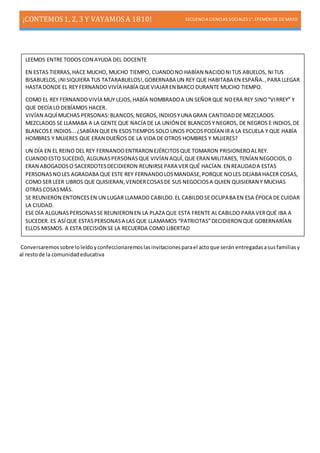 ¡CONTEMOS1, 2, 3 Y VAYAMOSA 1810! SECUENCIA CIENCIAS SOCIALES1°. EFEMÉRIDE DE MAYO
Conversaremossobre loleídoyconfeccionaremoslasinvitacionesparael actoque serán entregadasasusfamiliasy
al restode la comunidadeducativa
LEEMOS ENTRE TODOS CON AYUDA DEL DOCENTE
EN ESTAS TIERRAS,HACE MUCHO, MUCHO TIEMPO, CUANDONO HABÍAN NACIDONITUS ABUELOS, NITUS
BISABUELOS, ¡NISIQUIERA TUS TATARABUELOS!,GOBERNABA UN REY QUE HABITABA EN ESPAÑA.,PARA LLEGAR
HASTA DONDE EL REY FERNANDOVIVÍA HABÍA QUEVIAJAREN BARCO DURANTE MUCHO TIEMPO.
COMO EL REY FERNANDOVIVÍA MUY LEJOS,HABÍA NOMBRADOA UN SEÑORQUE NOERA REY SINO“VIRREY” Y
QUE DECÍA LO DEBÍAMOS HACER.
VIVÍAN AQUÍMUCHAS PERSONAS:BLANCOS,NEGROS,INDIOSYUNA GRAN CANTIDADDE MEZCLADOS.
MEZCLADOS SE LLAMABA A LA GENTE QUE NACÍA DE LA UNIÓN DE BLANCOSY NEGROS, DE NEGROS E INDIOS,DE
BLANCOSE INDIOS...¿SABÍAN QUEEN ESOSTIEMPOS SOLO UNOS POCOSPODÍAN IRA LA ESCUELA Y QUE HABÍA
HOMBRES Y MUJERES QUE ERAN DUEÑOS DE LA VIDA DE OTROS HOMBRES Y MUJERES?
UN DÍA EN EL REINO DEL REY FERNANDOENTRARON EJÉRCITOSQUE TOMARON PRISIONEROALREY.
CUANDOESTO SUCEDIÓ, ALGUNASPERSONASQUE VIVÍAN AQUÍ,QUE ERAN MILITARES, TENÍAN NEGOCIOS,O
ERAN ABOGADOSO SACERDOTESDECIDIERON REUNIRSEPARA VER QUÉ HACÍAN.EN REALIDADA ESTAS
PERSONASNOLES AGRADABA QUE ESTE REY FERNANDOLOSMANDASE,PORQUE NOLES DEJABA HACER COSAS,
COMO SER LEER LIBROS QUE QUISIERAN,VENDERCOSASDE SUS NEGOCIOSA QUIEN QUISIERAN Y MUCHAS
OTRASCOSASMÁS.
SE REUNIERON ENTONCESEN UN LUGAR LLAMADO CABILDO.EL CABILDOSE OCUPABA EN ESA ÉPOCA DE CUIDAR
LA CIUDAD.
ESE DÍA ALGUNASPERSONASSE REUNIERON EN LA PLAZA QUE ESTA FRENTE ALCABILDO PARA VERQUÉ IBA A
SUCEDER. ES ASÍQUE ESTASPERSONASA LAS QUE LLAMAMOS “PATRIOTAS”DECIDIERON QUE GOBERNARÍAN
ELLOS MISMOS. A ESTA DECISIÓN SE LA RECUERDA COMO LIBERTAD
 