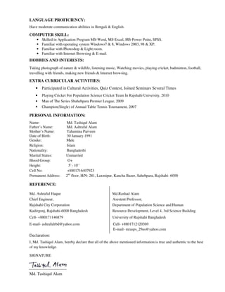 LANGUAGE PROFICIENCY:
Have moderate communication abilities in Bengali & English.
COMPUTER SKILL:
• Skilled in Application Program MS-Word, MS-Excel, MS-Power Point, SPSS.
• Familiar with operating system Windows7 & 8, Windows 2003, 98 & XP.
• Familiar with Photoshop & Light room.
• Familiar with Internet Browsing & E-mail.
HOBBIES AND INTERESTS:
Taking photograph of nature & wildlife, listening music, Watching movies, playing cricket, badminton, football,
travelling with friends, making new friends & Internet browsing.
EXTRA CURRICULAR ACTIVITIES:
• Participated in Cultural Activities, Quiz Contest, Joined Seminars Several Times
• Playing Cricket For Population Science Cricket Team In Rajshahi University, 2010
• Man of The Series Shahebpara Premier League, 2009
• Champion(Single) of Annual Table Tennis Tournament, 2007
PERSONAL INFORMATION:
Name: Md. Tashiqul Alam
Father’s Name: Md. Ashraful Alam
Mother’s Name: Tahamina Parveen
Date of Birth: 30 January 1991
Gender: Male
Religion: Islam
Nationality: Bangladeshi
Marital Status: Unmarried
Blood Group: O+
Height: 5`- 10``
Cell No: +8801716407923
Permanent Address: 2nd
floor, H/N: 281, Laxmipur, Kancha Bazer, Sahebpara, Rajshahi- 6000
REFERENCE:
Md. Ashraful Haque Md.Rashad Alam
Chief Engineer, Asestent Professor,
Rajshahi City Corporation Department of Population Science and Human
Kadirgonj, Rajshahi-6000 Bangladesh Resource Development, Level 4, 3rd Science Building
Cell- +880171146879 University of Rajshahi Bangladesh
E-mail- ashrafulrbd@yahoo.com Cell- +8801712120369
E-mail- mrasps_29us@yahoo.com
Declaration:
I, Md. Tashiqul Alam, hereby declare that all of the above mentioned information is true and authentic to the best
of my knowledge.
SIGNATURE
Md. Tashiqul Alam
 