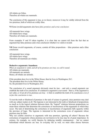 All whales are fishes.
Therefore all whales are mammals.
The conclusion of this argument is true, as we know; moreover it may be validly inferred from the
two premises, both of which are wildly false.
VI Some invalid arguments also have false premises and a true conclusion:
All mammals have wings.
All whales have wings.
Therefore all whales are mammals.
From examples V and VI taken together, it is clear that we cannot tell from the fact that an
argument has false premises and a true conclusion whether it is valid or invalid.
VII Some invalid arguments, of course, contain all false propositions – false premises and a false
conclusion:
All mammals have wings.
All whales have wings.
Therefore all mammals are whales.
Deductive arguments: Soundness
When an argument is valid, and all of its premises are true, we call it sound.
All whales are mammals.
All mammals are animals.
Hence, all whales are animals.
If the president does live in the White House, then he lives in Washington, D.C.
The president does live in the White House.
So, the president lives in Washington, D.C.
The conclusion of a sound argument obviously must be true – and only a sound argument can
establish the truth of its conclusion. If a deductive argument is not sound – that is, if the argument is
not valid, or if not all of its premises are true – it fails to establish the truth of its conclusion even if
in fact the conclusion is true.
To test the truth or falsehood of premises is the task of science in general, since premises may deal
with any subject matter at all. The logician is not interested in the truth or falsehood of propositions
so much as in the logical relations between them. By “logical” relations between propositions we
mean those relations that determine the correctness or incorrectness of the arguments in which they
occur. The task of determining the correctness or incorrectness of arguments falls squarely within
the province of logic. The logician is interested in the correctness even of arguments whose
premises may be false.
Why not confine ourselves to arguments with true premises, ignoring all others? Because the
correctness of arguments whose premises are not known to be true may be of great importance. In
science, for example, we verify theories by deducing testable consequences – but we cannot
beforehand which theories are true. In everyday life as well, we must often choose between
10
 