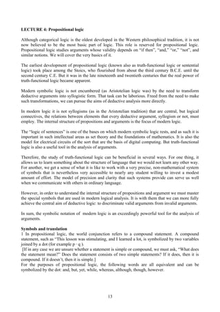 LECTURE 4: Propositional logic
Although categorical logic is the oldest developed in the Western philosophical tradition, it is not
now believed to be the most basic part of logic. This role is reserved for propositional logic.
Propositional logic studies arguments whose validity depends on “if then”, “and,” “or,” “not”, and
similar notions. We will cover the very basics of it.
The earliest development of propositional logic (known also as truth-functional logic or sentential
logic) took place among the Stoics, who flourished from about the third century B.C.E. until the
second century C.E. But it was in the late nineteenth and twentieth centuries that the real power of
truth-functional logic became apparent.
Modern symbolic logic is not encumbered (as Aristotelian logic was) by the need to transform
deductive arguments into syllogistic form. That task can be laborious. Freed from the need to make
such transformations, we can pursue the aims of deductive analysis more directly.
In modern logic it is not syllogisms (as in the Aristotelian tradition) that are central, but logical
connectives, the relations between elements that every deductive argument, syllogism or not, must
employ. The internal structure of propositions and arguments is the focus of modern logic.
The “logic of sentences” is one of the bases on which modern symbolic logic rests, and as such it is
important in such intellectual areas as set theory and the foundations of mathematics. It is also the
model for electrical circuits of the sort that are the basis of digital computing. But truth-functional
logic is also a useful tool in the analysis of arguments.
Therefore, the study of truth-functional logic can be beneficial in several ways. For one thing, it
allows us to learn something about the structure of language that we would not learn any other way.
For another, we get a sense of what it is like to work with a very precise, non-mathematical system
of symbols that is nevertheless very accessible to nearly any student willing to invest a modest
amount of effort. The model of precision and clarity that such systems provide can serve us well
when we communicate with others in ordinary language.
However, in order to understand the internal structure of propositions and argument we must master
the special symbols that are used in modern logical analysis. It is with them that we can more fully
achieve the central aim of deductive logic: to discriminate valid arguments from invalid arguments.
In sum, the symbolic notation of modern logic is an exceedingly powerful tool for the analysis of
arguments.
Symbols and translation
1 In propositional logic, the world conjunction refers to a compound statement. A compound
statement, such as “This lesson was stimulating, and I learned a lot, is symbolized by two variables
joined by a dot (for example p ∙ q ).
[If in any case we are unsure whether a statement is simple or compound, we must ask, “What does
the statement mean?” Does the statement consists of two simple statements? If it does, then it is
compound. If it doesn’t, then it is simple.]
For the purposes of propositional logic, the following words are all equivalent and can be
symbolized by the dot: and, but, yet, while, whereas, although, though, however.
13
 
